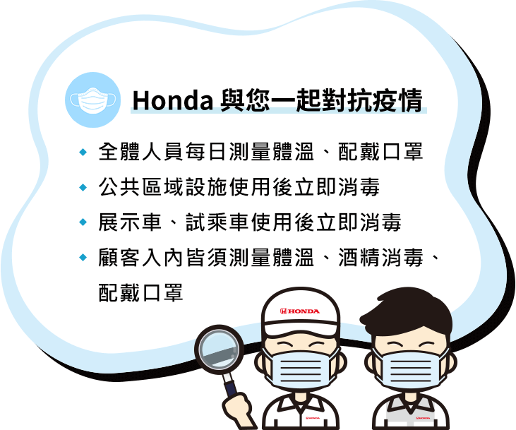 Honda 與您一起對抗疫情：全體人員每日測量體溫、配戴口罩；公共區域設施使用後立即消毒；展示車、試乘車使用後立即消毒；顧客入內皆須測量體溫、酒精消毒、配戴口罩