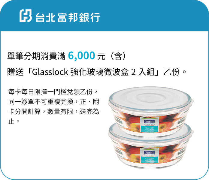 台北富邦銀行-單筆分期消費滿6,000元(含)贈送「Glasslock強化玻璃微 波盒2入組」乙份。